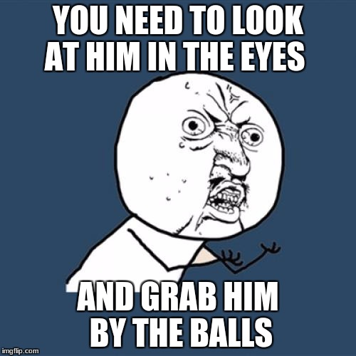 Y U No | YOU NEED TO LOOK AT HIM IN THE EYES; AND GRAB HIM BY THE BALLS | image tagged in memes,y u no | made w/ Imgflip meme maker