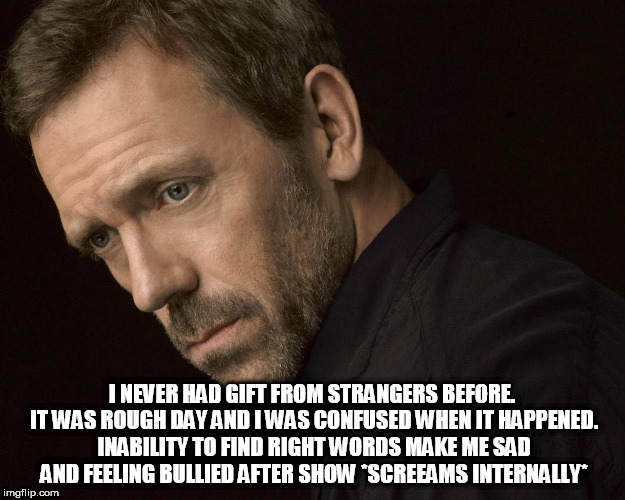 No surprises please. | I NEVER HAD GIFT FROM STRANGERS BEFORE. IT WAS ROUGH DAY AND I WAS CONFUSED WHEN IT HAPPENED. INABILITY TO FIND RIGHT WORDS MAKE ME SAD AND FEELING BULLIED AFTER SHOW *SCREEAMS INTERNALLY* | image tagged in hugh laurie | made w/ Imgflip meme maker