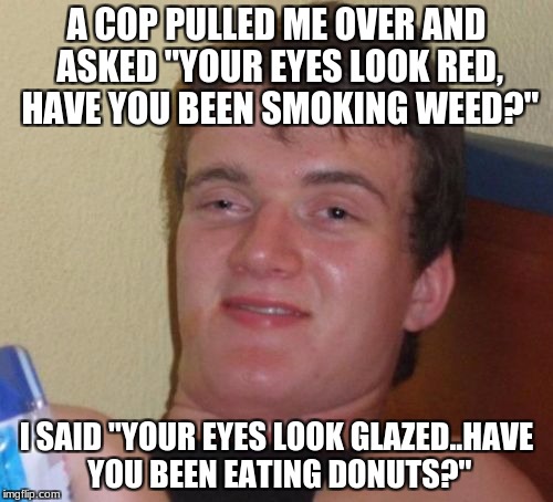 Stolen from Cop Week..comment on one of the memes. | A COP PULLED ME OVER AND ASKED "YOUR EYES LOOK RED, HAVE YOU BEEN SMOKING WEED?"; I SAID "YOUR EYES LOOK GLAZED..HAVE YOU BEEN EATING DONUTS?" | image tagged in memes,10 guy | made w/ Imgflip meme maker