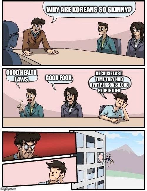 Boardroom Meeting Suggestion Meme | WHY ARE KOREANS SO SKINNY? BECAUSE LAST TIME THEY HAD A FAT PERSON 80,000 PEOPLE DIED; GOOD HEALTH LAWS. GOOD FOOD. | image tagged in memes,boardroom meeting suggestion | made w/ Imgflip meme maker