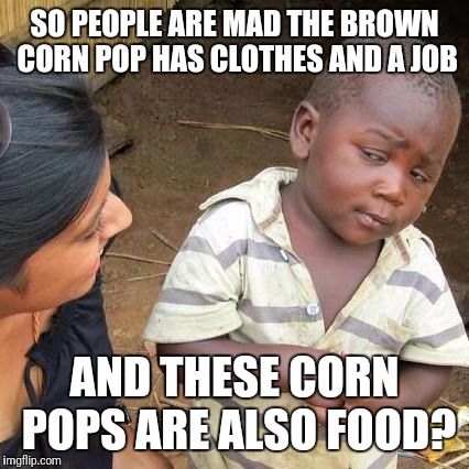 Third World Skeptical Kid Meme | SO PEOPLE ARE MAD THE BROWN CORN POP HAS CLOTHES AND A JOB; AND THESE CORN POPS ARE ALSO FOOD? | image tagged in memes,third world skeptical kid | made w/ Imgflip meme maker
