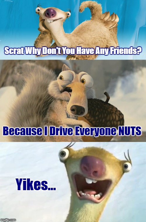 "Nutty Scrat" ⊙.◎) (Ice Age Week October 23rd-30th A Jesus_Milk Event) | Scrat Why Don't You Have Any Friends? Because I Drive Everyone NUTS; Yikes... | image tagged in memes,ice age week,ice age,jesus_milk,animals,google images | made w/ Imgflip meme maker