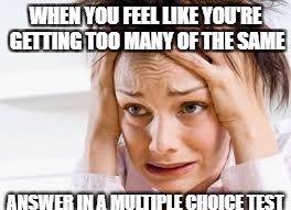 Panic in the test | WHEN YOU FEEL LIKE YOU'RE GETTING TOO MANY OF THE SAME; ANSWER IN A MULTIPLE CHOICE TEST | image tagged in test,exam,panic,hard choice to make,worry,exams | made w/ Imgflip meme maker