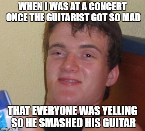 10 Guy Meme | WHEN I WAS AT A CONCERT ONCE THE GUITARIST GOT SO MAD; THAT EVERYONE WAS YELLING SO HE SMASHED HIS GUITAR | image tagged in memes,10 guy | made w/ Imgflip meme maker