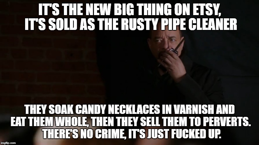 IT'S THE NEW BIG THING ON ETSY, IT'S SOLD AS THE RUSTY PIPE CLEANER; THEY SOAK CANDY NECKLACES IN VARNISH AND EAT THEM WHOLE, THEN THEY SELL THEM TO PERVERTS.  THERE'S NO CRIME, IT'S JUST FUCKED UP. | made w/ Imgflip meme maker