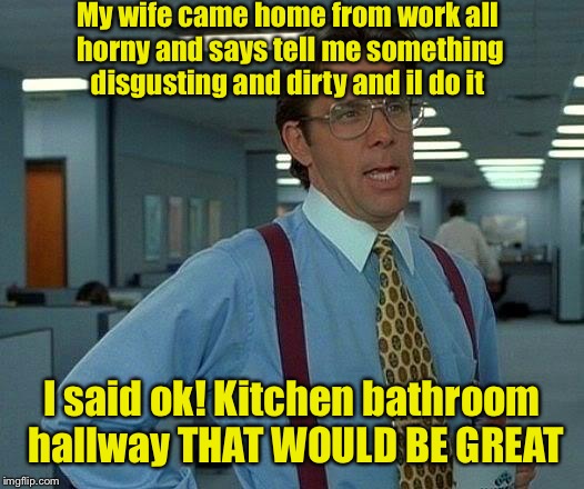 That Would Be Great | My wife came home from work all horny and says tell me something disgusting and dirty and il do it; I said ok! Kitchen bathroom hallway THAT WOULD BE GREAT | image tagged in memes,that would be great | made w/ Imgflip meme maker