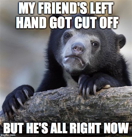 he's starting to get on the right track | MY FRIEND'S LEFT HAND GOT CUT OFF; BUT HE'S ALL RIGHT NOW | image tagged in memes,confession bear | made w/ Imgflip meme maker