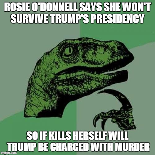Philosoraptor Meme | ROSIE O'DONNELL SAYS SHE WON'T SURVIVE TRUMP'S PRESIDENCY; SO IF KILLS HERSELF WILL TRUMP BE CHARGED WITH MURDER | image tagged in memes,philosoraptor | made w/ Imgflip meme maker