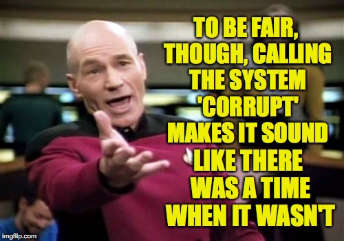 Picard Wtf Meme | TO BE FAIR, THOUGH, CALLING THE SYSTEM 'CORRUPT' MAKES IT SOUND LIKE THERE WAS A TIME WHEN IT WASN'T | image tagged in memes,picard wtf | made w/ Imgflip meme maker