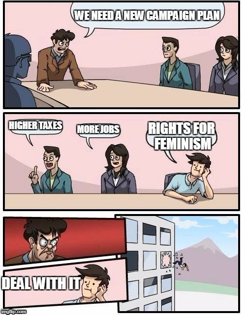 Campaigning Suggestion | WE NEED A NEW CAMPAIGN PLAN; HIGHER TAXES; MORE JOBS; RIGHTS FOR FEMINISM; DEAL WITH IT | image tagged in memes,boardroom meeting suggestion | made w/ Imgflip meme maker