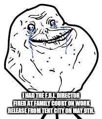 forever alone  | I HAD THE F.B.I. DIRECTOR FIRED AT FAMILY COURT ON WORK RELEASE FROM TENT CITY ON MAY 9TH. | image tagged in forever alone | made w/ Imgflip meme maker