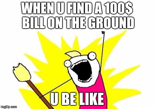 X All The Y | WHEN U FIND A 100$ BILL ON THE GROUND; U BE LIKE | image tagged in memes,x all the y | made w/ Imgflip meme maker