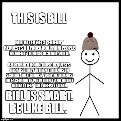Be Like Bill | THIS IS BILL; BILL OFTEN GETS "FRIEND" REQUESTS ON FACEBOOK FROM PEOPLE HE WENT TO HIGH SCHOOL WITH. BILL TURNED DOWN THOSE REQUESTS BECAUSE THEY WEREN'T FRIENDS IN SCHOOL. BILL THINKS, "WHY BE FRIENDS ON FACEBOOK IF WE WEREN'T AND AREN'T IN REAL LIFE."  BILL KEEPS IT REAL. BILL IS SMART. BE LIKE BILL. | image tagged in memes,be like bill | made w/ Imgflip meme maker