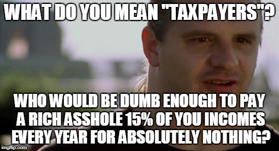 WHAT DO YOU MEAN "TAXPAYERS"? WHO WOULD BE DUMB ENOUGH TO PAY A RICH ASSHOLE 15% OF YOU INCOMES EVERY YEAR FOR ABSOLUTELY NOTHING? | made w/ Imgflip meme maker