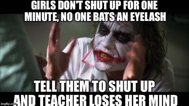And everybody loses their minds | GIRLS DON'T SHUT UP FOR ONE MINUTE, NO ONE BATS AN EYELASH; TELL THEM TO SHUT UP AND TEACHER LOSES HER MIND | image tagged in memes,and everybody loses their minds | made w/ Imgflip meme maker