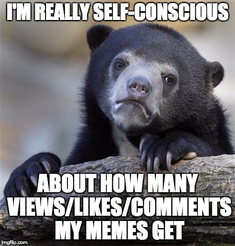 Confession Bear Meme | I'M REALLY SELF-CONSCIOUS; ABOUT HOW MANY VIEWS/LIKES/COMMENTS MY MEMES GET | image tagged in memes,confession bear | made w/ Imgflip meme maker