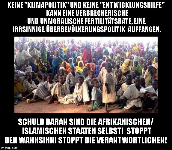 KEINE "KLIMAPOLITIK" UND KEINE "ENTWICKLUNGSHILFE" 
KANN EINE VERBRECHERISCHE UND UNMORALISCHE FERTILITÄTSRATE, EINE IRRSINNIGE ÜBERBEVÖLKERUNGSPOLITIK 
AUFFANGEN. SCHULD DARAN SIND DIE AFRIKANISCHEN/ ISLAMISCHEN STAATEN SELBST! 
STOPPT DEN WAHNSINN! STOPPT DIE VERANTWORTLICHEN! | made w/ Imgflip meme maker