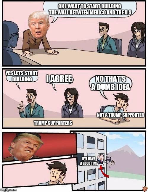 Boardroom Meeting Suggestion Meme | OK I WANT TO START BUILDING THE WALL BETWEEN MEXICO AND THE U.S; YES LETS START BUILDING; I AGREE; NO THAT'S A DUMB IDEA; NOT A TRUMP SUPPORTER; TRUMP SUPPORTERS; BYE HAVE A GOOD TIME | image tagged in memes,boardroom meeting suggestion,donald trump,funny | made w/ Imgflip meme maker