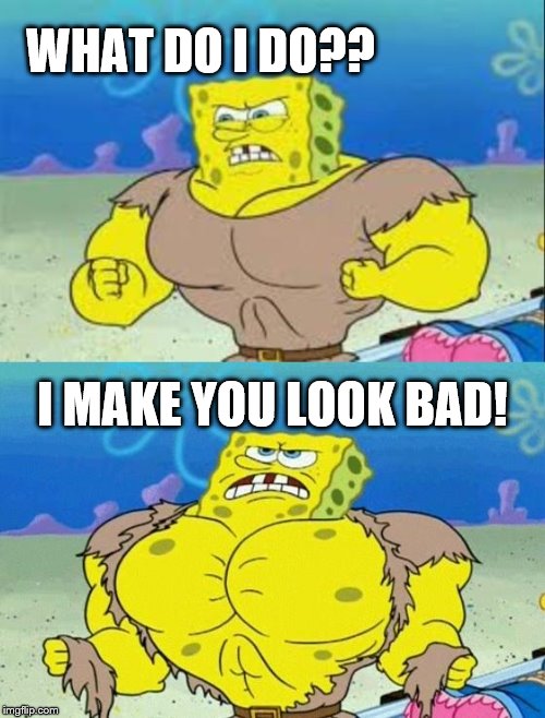 spongebob a real man! | WHAT DO I DO?? I MAKE YOU LOOK BAD! | image tagged in spongebob a real man | made w/ Imgflip meme maker