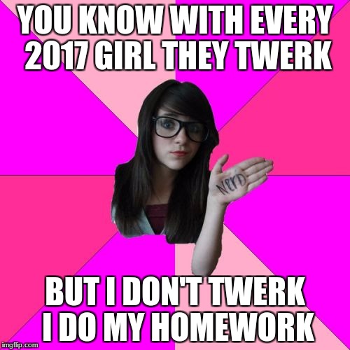 Idiot Nerd Girl Meme | YOU KNOW WITH EVERY 2017 GIRL THEY TWERK; BUT I DON'T TWERK I DO MY HOMEWORK | image tagged in memes,idiot nerd girl | made w/ Imgflip meme maker