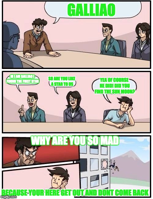 Boardroom Meeting Suggestion Meme | GALLIAO; HI I AM GALLIAO I FOUND THE FIRST STAR; SO ARE YOU LIKE A STAR TO US; YEA OF COURSE HE DID! DID YOU FIND THE SUN MOON? WHY ARE YOU SO MAD; BECAUSE YOUR HERE GET OUT AND DONT COME BACK | image tagged in memes,boardroom meeting suggestion | made w/ Imgflip meme maker