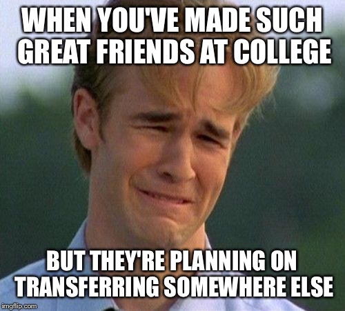 1990s First World Problems Meme | WHEN YOU'VE MADE SUCH GREAT FRIENDS AT COLLEGE; BUT THEY'RE PLANNING ON TRANSFERRING SOMEWHERE ELSE | image tagged in memes,1990s first world problems | made w/ Imgflip meme maker
