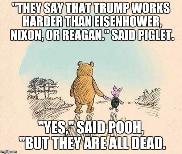 Pooh and Piglet | "THEY SAY THAT TRUMP WORKS HARDER THAN EISENHOWER, NIXON, OR REAGAN." SAID PIGLET. "YES," SAID POOH, "BUT THEY ARE ALL DEAD. | image tagged in pooh and piglet | made w/ Imgflip meme maker