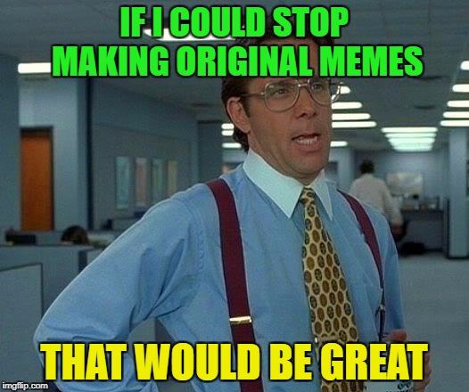 That Would Be Great | IF I COULD STOP MAKING ORIGINAL MEMES; THAT WOULD BE GREAT | image tagged in memes,that would be great | made w/ Imgflip meme maker