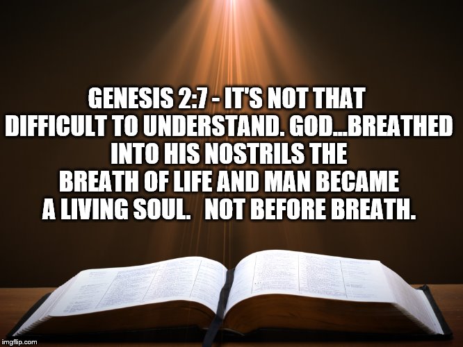 Life begins | GENESIS 2:7 - IT'S NOT THAT DIFFICULT TO UNDERSTAND. GOD...BREATHED INTO HIS NOSTRILS THE BREATH OF LIFE AND MAN BECAME A LIVING SOUL.  
NOT BEFORE BREATH. | image tagged in open bible,life begins | made w/ Imgflip meme maker