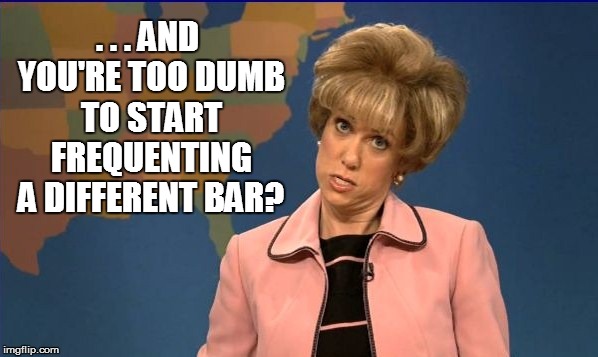 . . . AND YOU'RE TOO DUMB TO START FREQUENTING A DIFFERENT BAR? | made w/ Imgflip meme maker