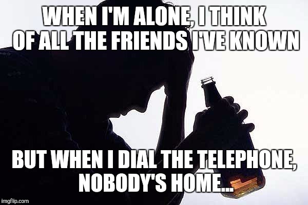 All by myyyseeeellff! don't wanna be... | WHEN I'M ALONE, I THINK OF ALL THE FRIENDS I'VE KNOWN; BUT WHEN I DIAL THE TELEPHONE, NOBODY'S HOME... | image tagged in all by myself,eric carmen,drink to kill the pain,funny,motivational | made w/ Imgflip meme maker