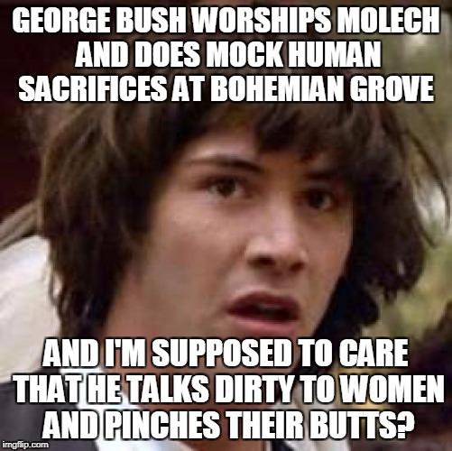 Conspiracy Keanu Meme | GEORGE BUSH WORSHIPS MOLECH AND DOES MOCK HUMAN SACRIFICES AT BOHEMIAN GROVE AND I'M SUPPOSED TO CARE THAT HE TALKS DIRTY TO WOMEN AND PINCH | image tagged in memes,conspiracy keanu | made w/ Imgflip meme maker
