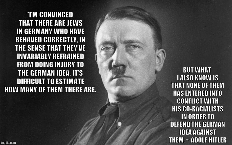 “I’M CONVINCED THAT THERE ARE JEWS IN GERMANY WHO HAVE BEHAVED CORRECTLY, IN THE SENSE THAT THEY’VE INVARIABLY REFRAINED FROM DOING INJURY TO THE GERMAN IDEA. IT’S DIFFICULT TO ESTIMATE HOW MANY OF THEM THERE ARE. BUT WHAT I ALSO KNOW IS THAT NONE OF THEM HAS ENTERED INTO CONFLICT WITH HIS CO-RACIALISTS IN ORDER TO DEFEND THE GERMAN IDEA AGAINST THEM. ~ ADOLF HITLER | made w/ Imgflip meme maker