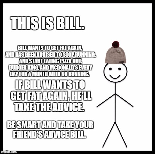 Be Like Bill Meme | THIS IS BILL. BILL WANTS TO GET FAT AGAIN, AND HAS BEEN ADVISED TO STOP RUNNING, AND START EATING PIZZA HUT, BURGER KING, AND MCDONALD'S EVERY DAY FOR A MONTH WITH NO RUNNING. IF BILL WANTS TO GET FAT AGAIN, HE'LL TAKE THE ADVICE. BE SMART AND TAKE YOUR FRIEND'S ADVICE BILL. | image tagged in memes,be like bill | made w/ Imgflip meme maker