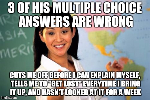 Unhelpful High School Teacher Meme | 3 OF HIS MULTIPLE CHOICE ANSWERS ARE WRONG; CUTS ME OFF BEFORE I CAN EXPLAIN MYSELF, TELLS ME TO "GET LOST" EVERYTIME I BRING IT UP, AND HASN'T LOOKED AT IT FOR A WEEK | image tagged in memes,unhelpful high school teacher,AdviceAnimals | made w/ Imgflip meme maker