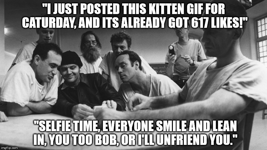 One Flew Over the Meme Nest | "I JUST POSTED THIS KITTEN GIF FOR CATURDAY, AND ITS ALREADY GOT 617 LIKES!"; "SELFIE TIME, EVERYONE SMILE AND LEAN IN, YOU TOO BOB, OR I'LL UNFRIEND YOU." | image tagged in facebook,selfie,crazy,insane,popular,jack nicholson | made w/ Imgflip meme maker