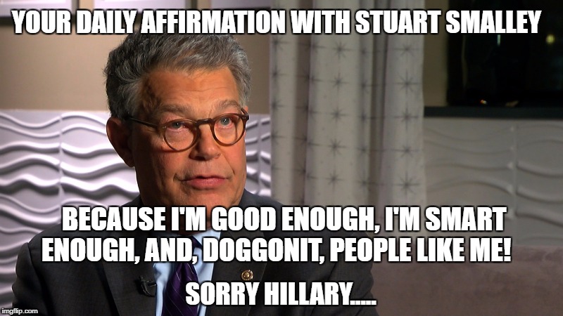 Because I'm good enough, I'm smart enough, and, doggonit, people like me! 
 | YOUR DAILY AFFIRMATION WITH STUART SMALLEY; BECAUSE I'M GOOD ENOUGH, I'M SMART ENOUGH, AND, DOGGONIT, PEOPLE LIKE ME! SORRY HILLARY..... | image tagged in hillary clinton,al franken,political meme,funny memes,snl | made w/ Imgflip meme maker