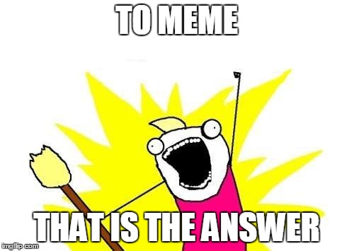 X All The Y Meme | TO MEME THAT IS THE ANSWER | image tagged in memes,x all the y | made w/ Imgflip meme maker