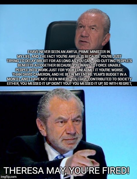 Alan Sugar fires Theresa May! | I HAVE NEVER SEEN AN AWFUL PRIME MINISTER IN MY LIFE, AND THE FACT YOU'RE AWFUL IS BECAUSE YOU'RE JUST TRYING TO DELAY BREXIT FOR AS LONG AS YOU CAN, AND CUTTING PEOPLE'S BENEFITS ALTOGETHER BECAUSE YOU WANT TO FORCE UNABLE PEOPLE INTO WORK JUST FOR YOUR FUN! ADMIT IT YOU'RE WORSE THAN DAVID CAMERON, AND HE BLEW MY ENTIRE YEAR'S BUDGET IN A MONTH, AND I HAVE NOT SEEN WHERE YOU HAVE CONTRIBUTED TO SOCIETY EITHER, YOU MESSED IT UP DIDN'T YOU? YOU MESSED IT UP, SO WITH REGRET, THERESA MAY, YOU'RE FIRED! | image tagged in alan sugar,the apprentice,alan sugar you're fired | made w/ Imgflip meme maker