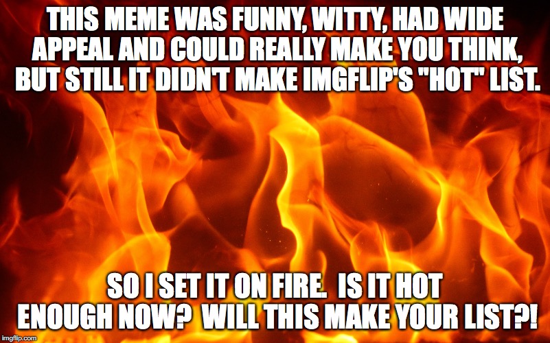 "Hot" List Me! | THIS MEME WAS FUNNY, WITTY, HAD WIDE APPEAL AND COULD REALLY MAKE YOU THINK, BUT STILL IT DIDN'T MAKE IMGFLIP'S "HOT" LIST. SO I SET IT ON FIRE.  IS IT HOT ENOUGH NOW?  WILL THIS MAKE YOUR LIST?! | image tagged in hot,imgflip,fire,burn,meme | made w/ Imgflip meme maker