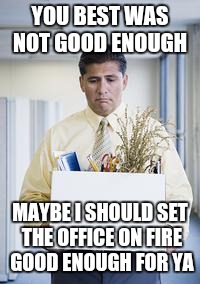 laid off work boxed box job  | YOU BEST WAS NOT GOOD ENOUGH; MAYBE I SHOULD SET THE OFFICE ON FIRE GOOD ENOUGH FOR YA | image tagged in laid off work boxed box job | made w/ Imgflip meme maker