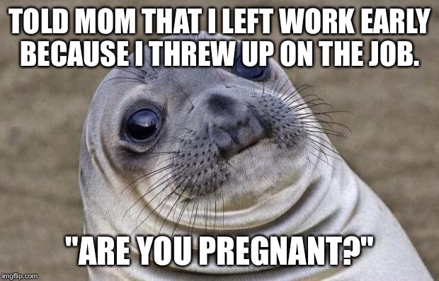 Awkward Moment Sealion Meme | TOLD MOM THAT I LEFT WORK EARLY BECAUSE I THREW UP ON THE JOB. "ARE YOU PREGNANT?" | image tagged in memes,awkward moment sealion,AdviceAnimals | made w/ Imgflip meme maker