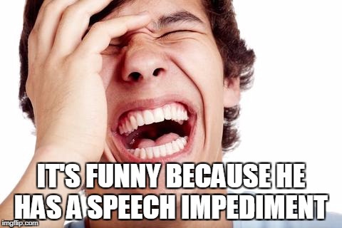 hilarious | IT'S FUNNY BECAUSE HE HAS A SPEECH IMPEDIMENT | image tagged in hilarious | made w/ Imgflip meme maker