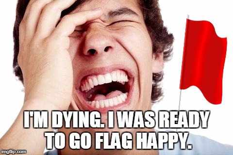 hilarious | I'M DYING. I WAS READY TO GO FLAG HAPPY. | image tagged in hilarious | made w/ Imgflip meme maker