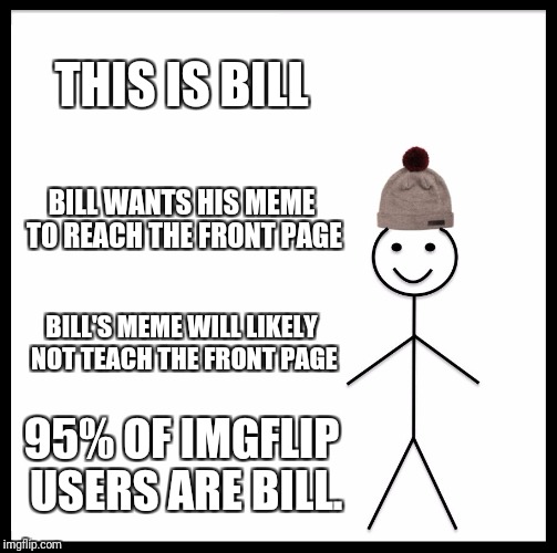 Be Like Bill Meme | THIS IS BILL; BILL WANTS HIS MEME TO REACH THE FRONT PAGE; BILL'S MEME WILL LIKELY NOT TEACH THE FRONT PAGE; 95% OF IMGFLIP USERS ARE BILL. | image tagged in memes,be like bill | made w/ Imgflip meme maker