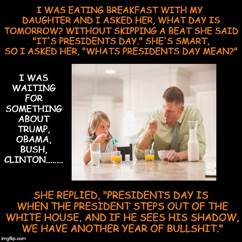 I WAS EATING BREAKFAST WITH MY DAUGHTER AND I ASKED HER, WHAT DAY IS TOMORROW? WITHOUT SKIPPING A BEAT SHE SAID "IT'S PRESIDENTS DAY." SHE'S SMART, SO I ASKED HER, "WHATS PRESIDENTS DAY MEAN?"; I WAS WAITING FOR SOMETHING ABOUT TRUMP, OBAMA, BUSH, CLINTON........ SHE REPLIED, "PRESIDENTS DAY IS WHEN THE PRESIDENT STEPS OUT OF THE WHITE HOUSE, AND IF HE SEES HIS SHADOW, WE HAVE ANOTHER YEAR OF BULLSHIT." | image tagged in presidents day | made w/ Imgflip meme maker