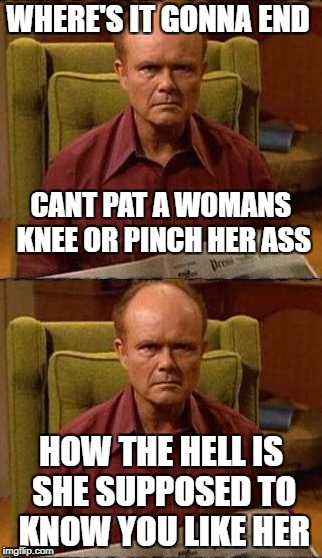 WHERE'S IT GONNA END; CANT PAT A WOMANS KNEE OR PINCH HER ASS; HOW THE HELL IS SHE SUPPOSED TO KNOW YOU LIKE HER | image tagged in hopeless | made w/ Imgflip meme maker