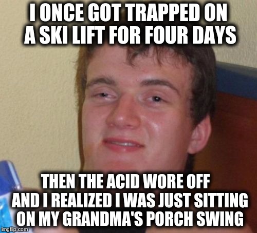 10 Guy | I ONCE GOT TRAPPED ON A SKI LIFT FOR FOUR DAYS; THEN THE ACID WORE OFF   AND I REALIZED I WAS JUST SITTING ON MY GRANDMA'S PORCH SWING | image tagged in memes,10 guy | made w/ Imgflip meme maker