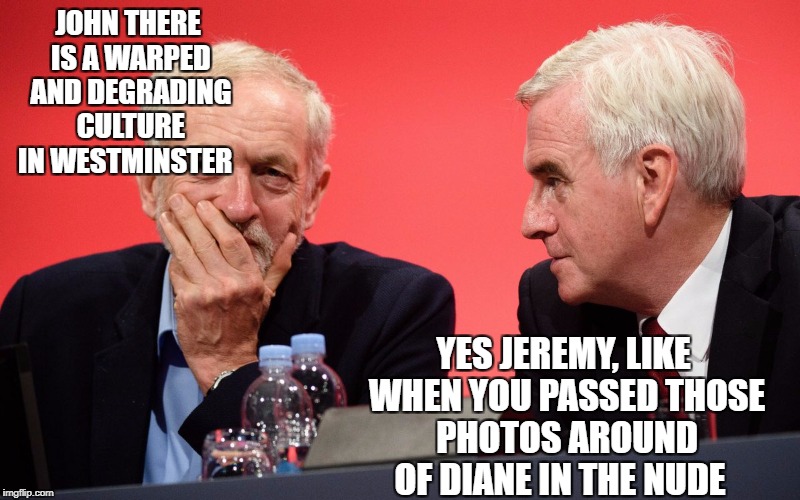 JOHN THERE IS A WARPED AND DEGRADING CULTURE IN WESTMINSTER; YES JEREMY, LIKE WHEN YOU PASSED THOSE PHOTOS AROUND OF DIANE IN THE NUDE | image tagged in jeremy corbyn | made w/ Imgflip meme maker