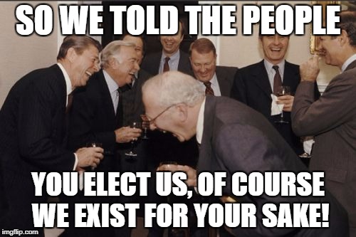 Laughing Men In Suits Meme | SO WE TOLD THE PEOPLE; YOU ELECT US, OF COURSE WE EXIST FOR YOUR SAKE! | image tagged in memes,laughing men in suits | made w/ Imgflip meme maker